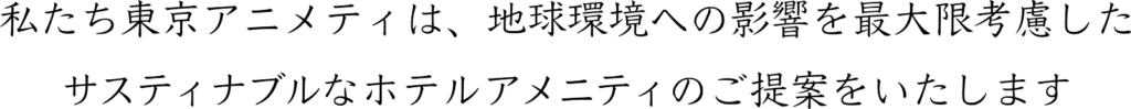 ようこそ(株)東京アメニティのサイトへ。私たちは地球環境への影響を最大限考慮した、サスティナブルなホテルアメニティのご提案をいたします。